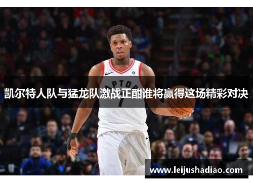 凯尔特人队与猛龙队激战正酣谁将赢得这场精彩对决