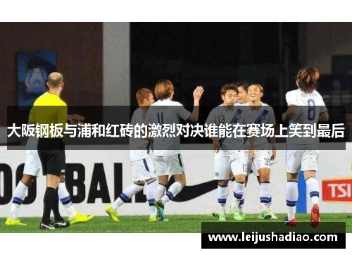 大阪钢板与浦和红砖的激烈对决谁能在赛场上笑到最后