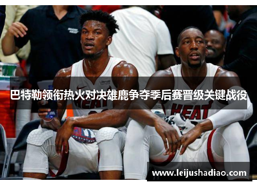 巴特勒领衔热火对决雄鹿争夺季后赛晋级关键战役
