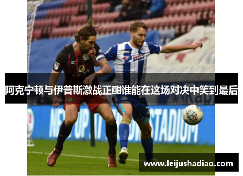 阿克宁顿与伊普斯激战正酣谁能在这场对决中笑到最后