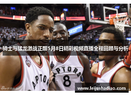 骑士与猛龙激战正酣5月8日精彩视频直播全程回顾与分析